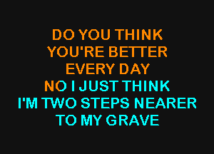 DO YOU THINK
YOU'RE BETTER
EVERY DAY
NO I JUSTTHINK
I'M TWO STEPS NEARER
T0 MYGRAVE