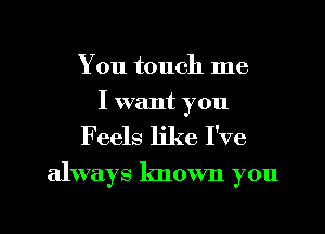 You touch me
I want you

Feels like I've

always known you