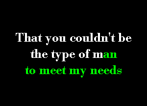 That you couldn't be
the type of man

to meet my needs