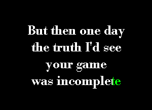 But then one day
the truth I'd see

your game

was incomplete

g