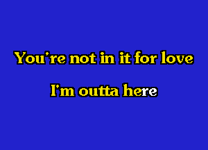 You're not in it for love

I'm outta here