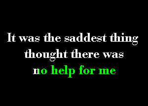 It was the saddest thing
thought there was

no help for me