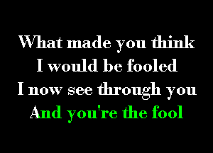 What made you think
I would be fooled

I now see through you
And you're the fool