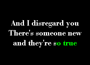 And I disregard you
There's someone new
and they're so We