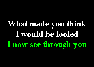 What made you think
I would be fooled

I now see through you