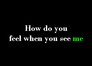 How do you

feel when you see me