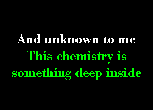 And unknown to me
This chemistry is
something deep inside