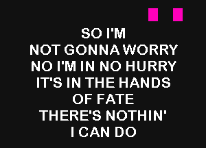 SO I'M
NOT GONNAWORRY
NO I'M IN NO HURRY
IT'S IN THE HANDS
OF FATE
THERE'S NOTHIN'
ICAN DO