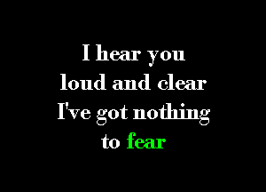 I hear you
loud and clear

I've got nothing

to fear