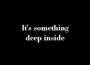 It's something

deep inside