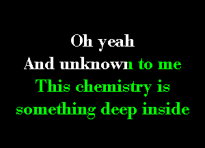 Oh yeah
And unknown to me
This chemistry is
something deep inside