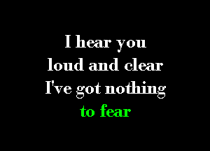 I hear you
loud and clear

I've got nothing

to fear