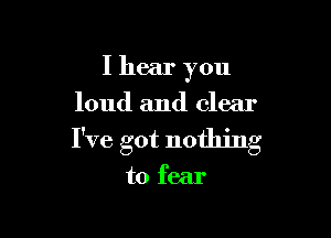 I hear you
loud and clear

I've got nothing

to fear