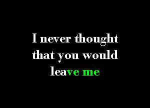 I never thought

that you would

leave me