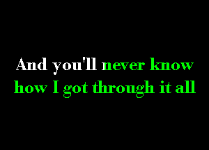 And you'll never know
how I got through it all