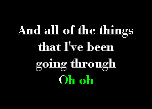 And all of the things
that I've been
going through

Oh oh