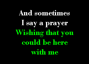 And sometimes
I say a prayer
W ishjng that you
could be here

with me I