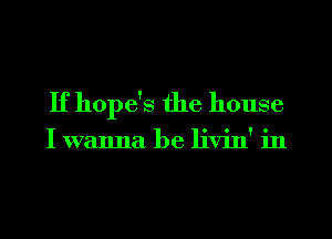 If hope's the house

I wanna be livin' in