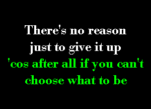 There's no reason
just to give it up
'cos after all if you can't

choose What to be