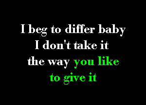 I beg to differ baby
I don't take it
the way you like
to give it