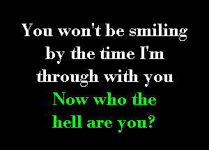 You won't be smiling
by the tiJne I'm
through With you
Now who the
hell are you?