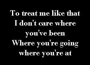 To treat me like that
I don't care Where
you've been
Where you're going

Where you're at