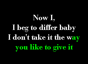 Now I,
I beg to diHer baby
I don't take it the way
you like to give it