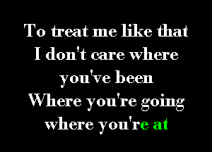 To treat me like that
I don't care Where
you've been
Where you're going

Where you're at