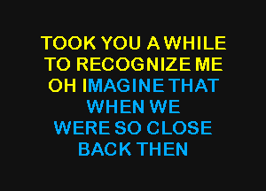 TOOK YOU AWHILE
T0 RECOGNIZE ME
OH IMAGINETHAT
WHEN WE
WERE SO CLOSE
BACKTHEN
