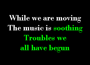 While we are moving
The music is soothing
Troubles we

all have begun