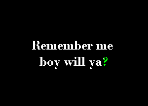 Remember me

boy will ya?