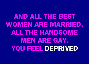 AND ALL THE BEST
WOMEN ARE MARRIED,
ALL THE HANDSOME
MEN ARE GAY.
YOU FEEL DEPRIVED