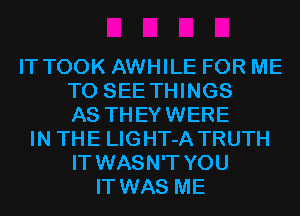 IT TOOK AWHILE FOR ME
TO SEE THINGS
AS THEYWERE
IN THE LIGHT-A TRUTH
IT WASN'T YOU
IT WAS ME