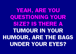 YEAH, ARE YOU
QUESTIONING YOUR
SIZE? IS THERE A
TUMOUR IN YOUR
HUMOUR, ARE THE BAGS
UNDER YOUR EYES?