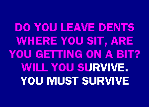 DO YOU LEAVE DENTS
WHERE YOU SIT, ARE
YOU GETTING ON A BIT?
WILL YOU SURVIVE.
YOU MUST SURVIVE