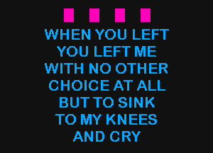 WHEN YOU LEFT
YOU LEFT ME
WITH NO OTHER

CHOICEAT ALL
BUT TO SINK
TO MY KNEES

AND CRY