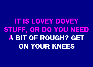 IT IS LOVEY DOVEY
STUFF, 0R DO YOU NEED
A BIT OF ROUGH? GET
ON YOUR KNEES