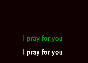 I pray for you
