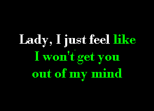 Lady, I just feel like
I won't- get you
out of my mind