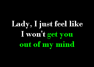 Lady, I just feel like
I won't get you
out of my mind