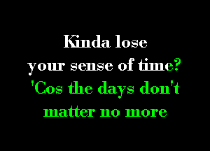 Kinda lose

your sense of tilne?
'Cos the days don't

matter no more