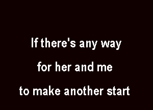 If there's any way

for her and me

to make another start