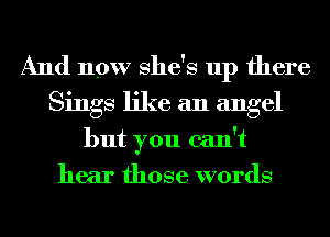 And now She's up there
Sings like an angel
but you can't
hear those words