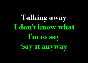 Talking away

I don't know what

I'm to say

Say it anyway