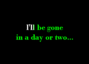 I'll be gone

in a day or two...