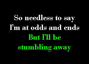 So nebdless to Say

I'm at odds and ends

But I'll be
stumbling away