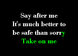 Say after me
It's much better to

be safe than sorry
Take on me

Q