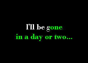 I'll be gone

in a day or two...