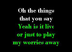 Oh the things
that you say

Y eah is it live

or just to play

my worries away
