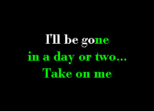 I'll be gone

in a day or two...
Take on me